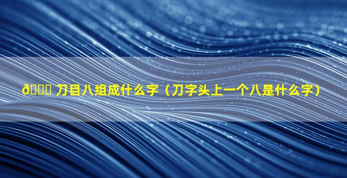 🐕 刀目八组成什么字（刀字头上一个八是什么字）